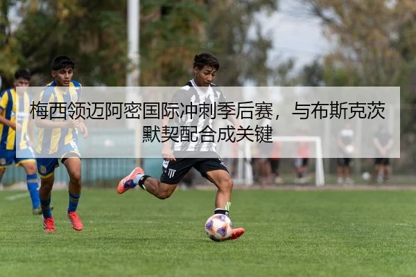 梅西领迈阿密国际冲刺季后赛，与布斯克茨默契配合成关键