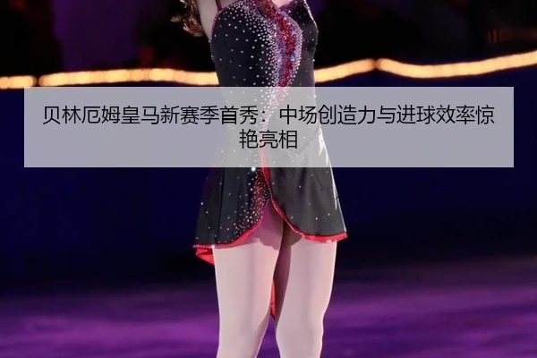 贝林厄姆皇马新赛季首秀：中场创造力与进球效率惊艳亮相